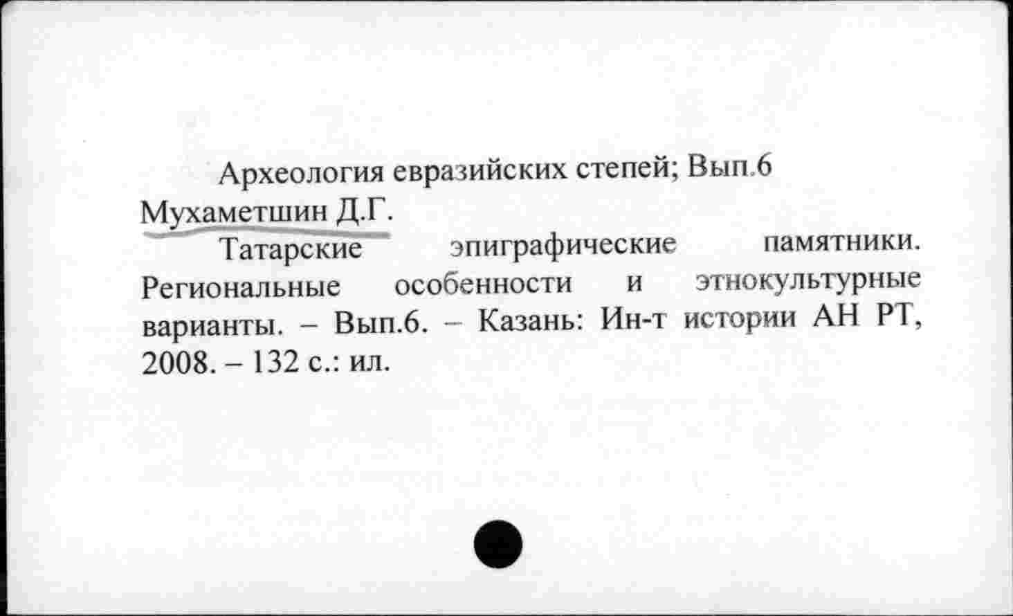 ﻿Археология евразийских степей; Вып.6 Мухаметшин Д.Г.
Татарские эпиграфические памятники. Региональные особенности и этнокультурные варианты. — Вып.6. — Казань: Ин-т истории АН РТ, 2008. - 132 с.: ил.